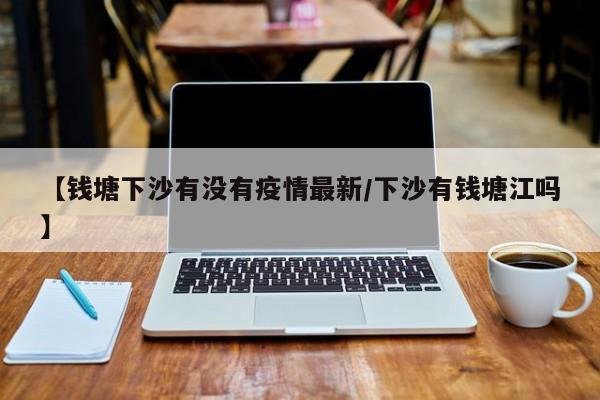【钱塘下沙有没有疫情最新/下沙有钱塘江吗】