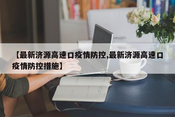 【最新济源高速口疫情防控,最新济源高速口疫情防控措施】