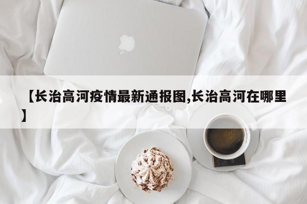 【长治高河疫情最新通报图,长治高河在哪里】