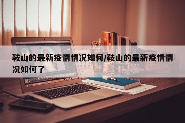 鞍山的最新疫情情况如何/鞍山的最新疫情情况如何了