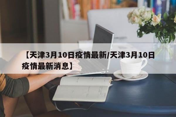 【天津3月10日疫情最新/天津3月10日疫情最新消息】