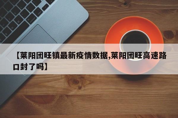 【莱阳团旺镇最新疫情数据,莱阳团旺高速路口封了吗】