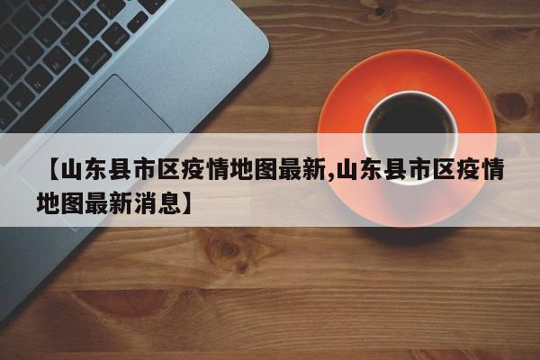【山东县市区疫情地图最新,山东县市区疫情地图最新消息】