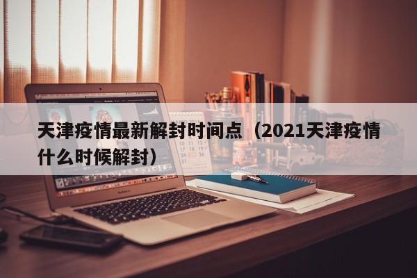 天津疫情最新解封时间点（2021天津疫情什么时候解封）