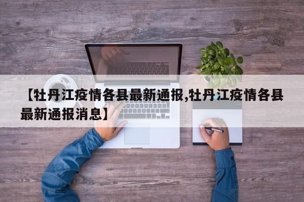 【牡丹江疫情各县最新通报,牡丹江疫情各县最新通报消息】