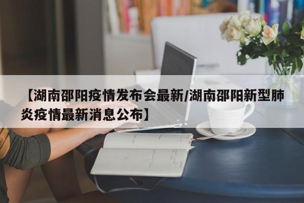 【湖南邵阳疫情发布会最新/湖南邵阳新型肺炎疫情最新消息公布】