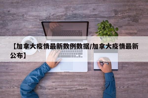 【加拿大疫情最新数例数据/加拿大疫情最新公布】