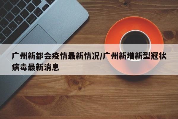 广州新都会疫情最新情况/广州新增新型冠状病毒最新消息