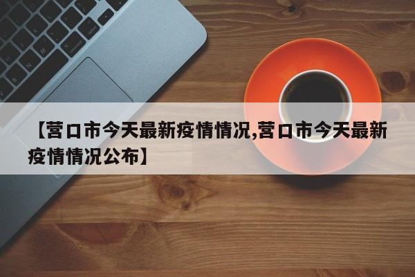 【营口市今天最新疫情情况,营口市今天最新疫情情况公布】