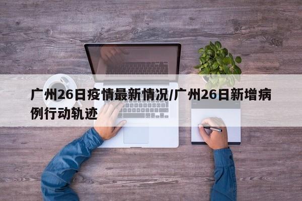 广州26日疫情最新情况/广州26日新增病例行动轨迹