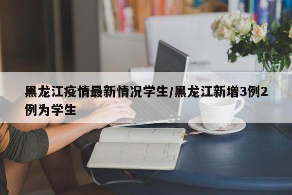黑龙江疫情最新情况学生/黑龙江新增3例2例为学生