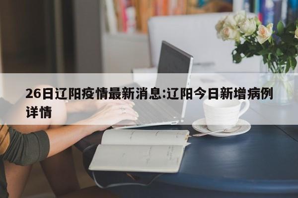 26日辽阳疫情最新消息:辽阳今日新增病例详情