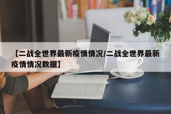 【二战全世界最新疫情情况/二战全世界最新疫情情况数据】