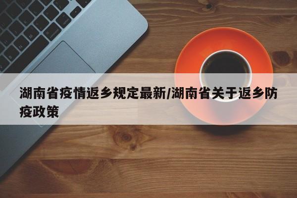 湖南省疫情返乡规定最新/湖南省关于返乡防疫政策