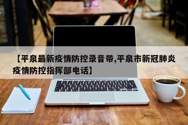 【平泉最新疫情防控录音带,平泉市新冠肺炎疫情防控指挥部电话】