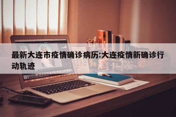 最新大连市疫情确诊病历:大连疫情新确诊行动轨迹