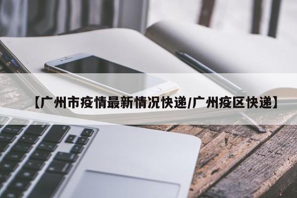 【广州市疫情最新情况快递/广州疫区快递】