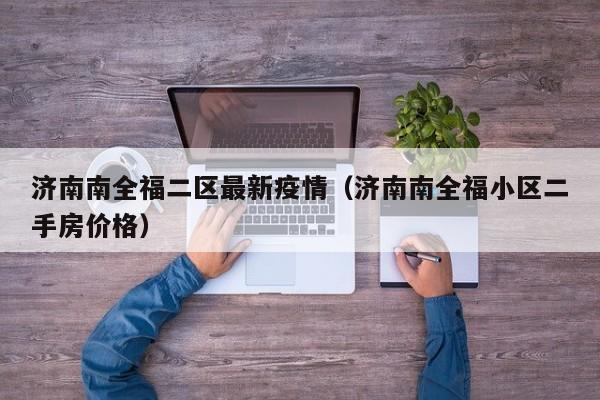 济南南全福二区最新疫情（济南南全福小区二手房价格）
