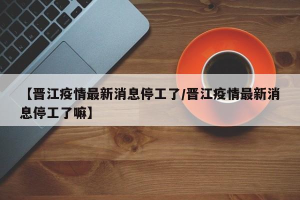 【晋江疫情最新消息停工了/晋江疫情最新消息停工了嘛】