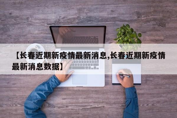 【长春近期新疫情最新消息,长春近期新疫情最新消息数据】