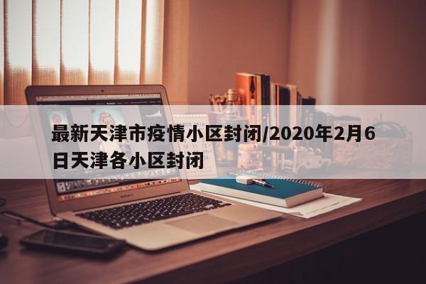 最新天津市疫情小区封闭/2020年2月6日天津各小区封闭