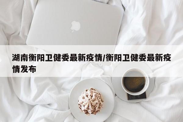 湖南衡阳卫健委最新疫情/衡阳卫健委最新疫情发布