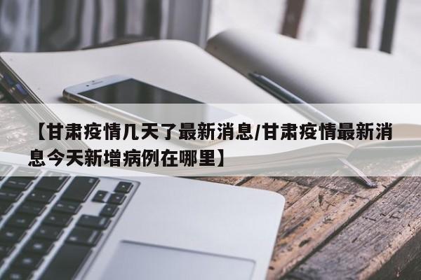 【甘肃疫情几天了最新消息/甘肃疫情最新消息今天新增病例在哪里】