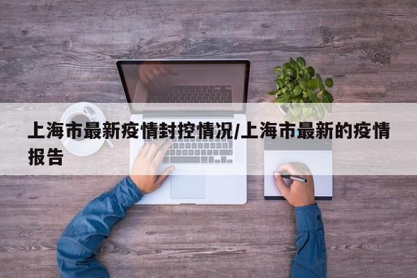 上海市最新疫情封控情况/上海市最新的疫情报告