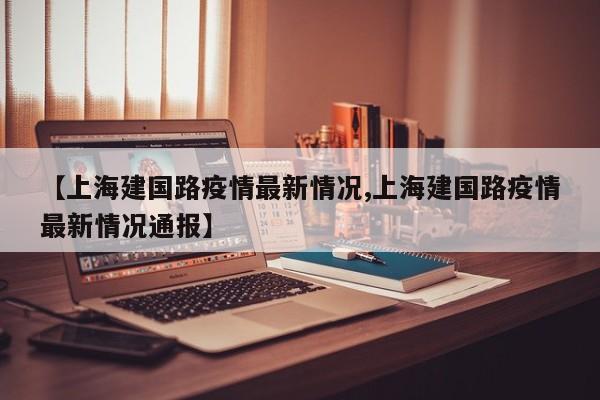 【上海建国路疫情最新情况,上海建国路疫情最新情况通报】