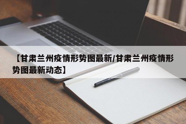 【甘肃兰州疫情形势图最新/甘肃兰州疫情形势图最新动态】