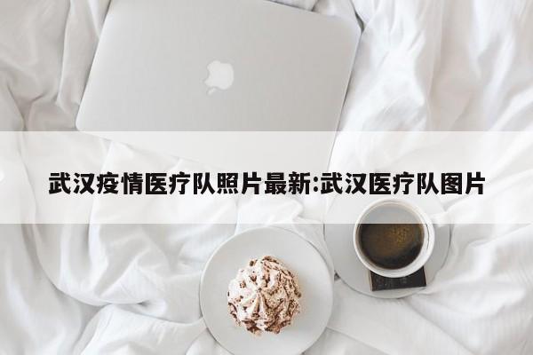 武汉疫情医疗队照片最新:武汉医疗队图片