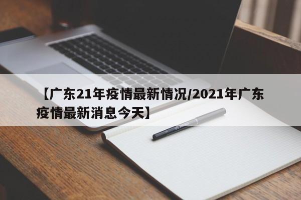 【广东21年疫情最新情况/2021年广东疫情最新消息今天】