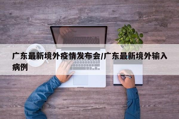 广东最新境外疫情发布会/广东最新境外输入病例