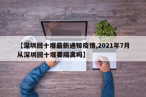 【深圳回十堰最新通知疫情,2021年7月从深圳回十堰要隔离吗】