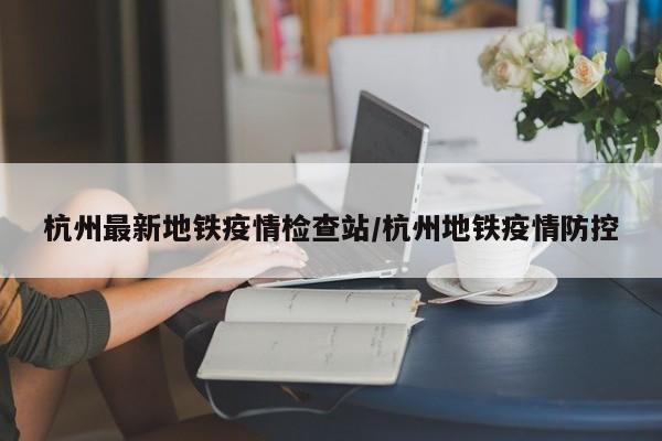 杭州最新地铁疫情检查站/杭州地铁疫情防控
