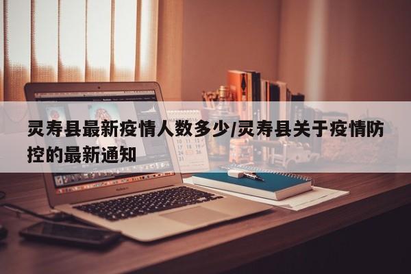 灵寿县最新疫情人数多少/灵寿县关于疫情防控的最新通知