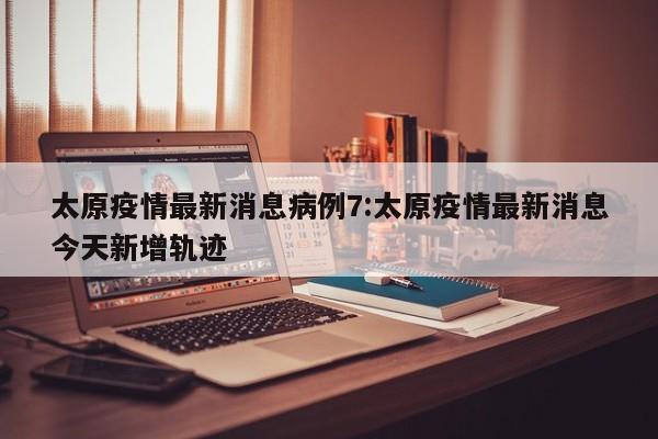 太原疫情最新消息病例7:太原疫情最新消息今天新增轨迹