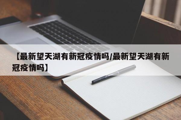 【最新望天湖有新冠疫情吗/最新望天湖有新冠疫情吗】