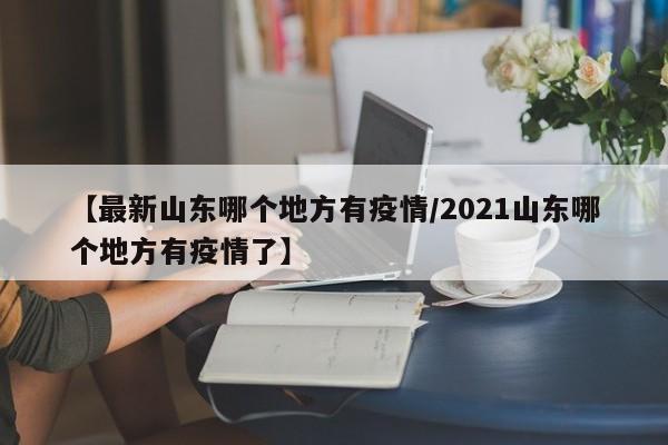 【最新山东哪个地方有疫情/2021山东哪个地方有疫情了】