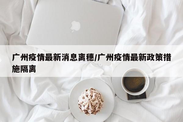 广州疫情最新消息离穗/广州疫情最新政策措施隔离