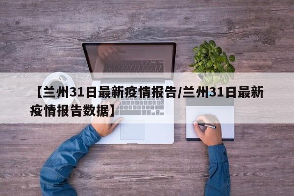 【兰州31日最新疫情报告/兰州31日最新疫情报告数据】