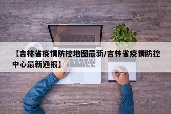 【吉林省疫情防控地图最新/吉林省疫情防控中心最新通报】