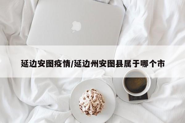 延边安图疫情/延边州安图县属于哪个市