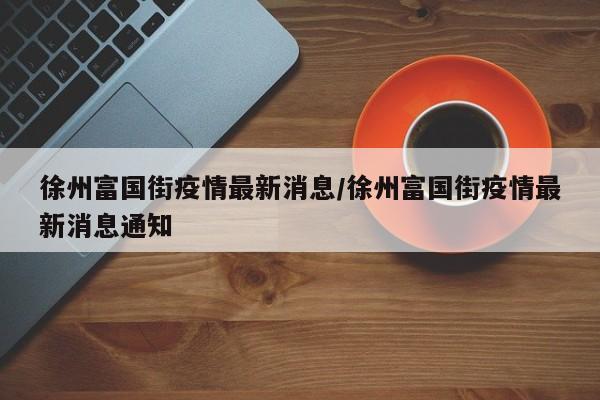 徐州富国街疫情最新消息/徐州富国街疫情最新消息通知