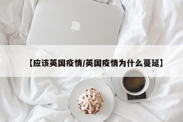 【应该英国疫情/英国疫情为什么蔓延】