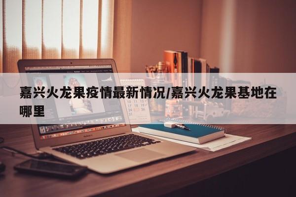 嘉兴火龙果疫情最新情况/嘉兴火龙果基地在哪里