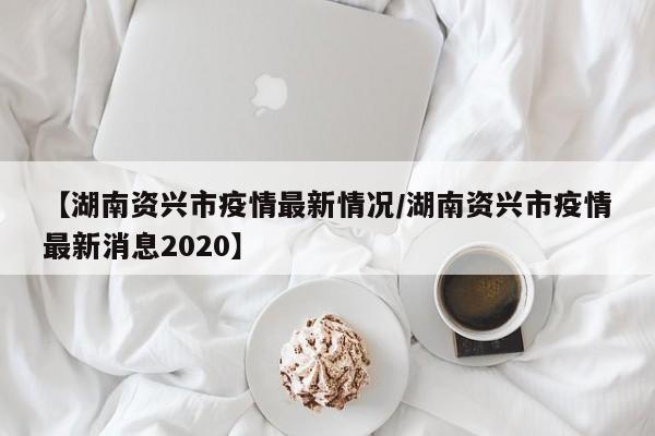 【湖南资兴市疫情最新情况/湖南资兴市疫情最新消息2020】