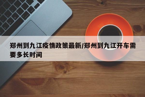 郑州到九江疫情政策最新/郑州到九江开车需要多长时间