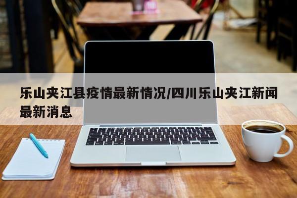 乐山夹江县疫情最新情况/四川乐山夹江新闻最新消息