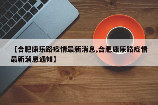【合肥康乐路疫情最新消息,合肥康乐路疫情最新消息通知】